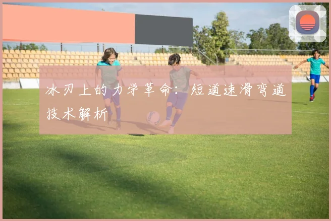 冰刃上的力学革命：短道速滑弯道技术解析