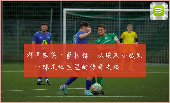 穆罕默德·萨拉赫：从埃及小城到全球足坛巨星的传奇之路