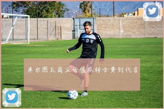 库尔图瓦商业价值从转会费到代言