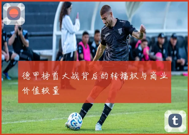 德甲榜首大战背后的转播权与商业价值较量
