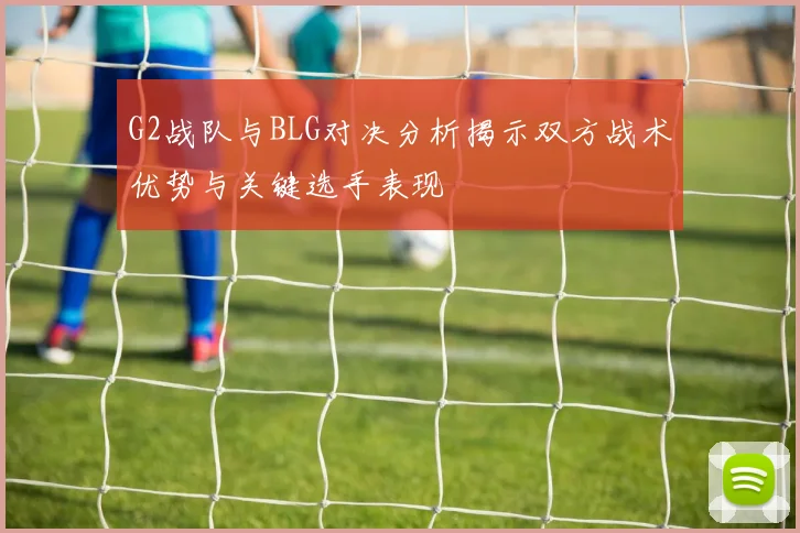 G2战队与BLG对决分析揭示双方战术优势与关键选手表现