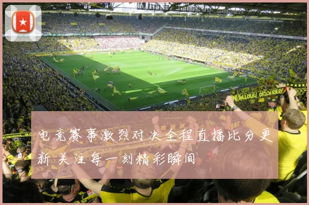 电竞赛事激烈对决全程直播比分更新 关注每一刻精彩瞬间