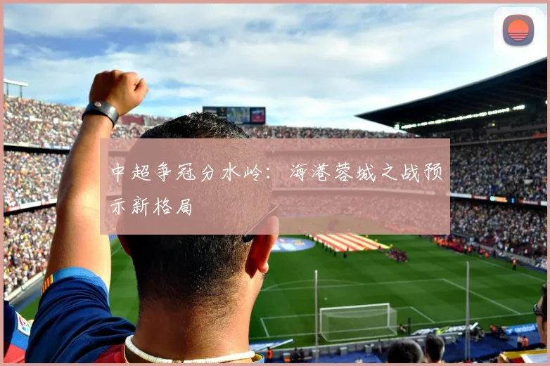 中超争冠分水岭：海港蓉城之战预示新格局