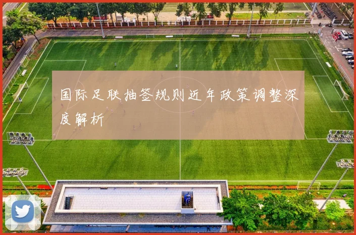 国际足联抽签规则近年政策调整深度解析