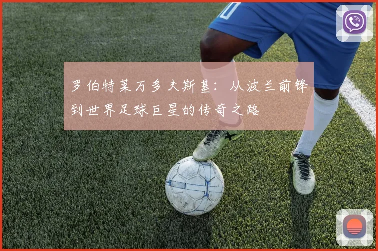 罗伯特莱万多夫斯基：从波兰前锋到世界足球巨星的传奇之路