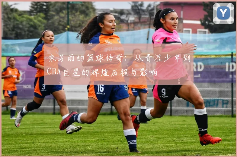 朱芳雨的篮球传奇：从青涩少年到CBA巨星的辉煌历程与影响