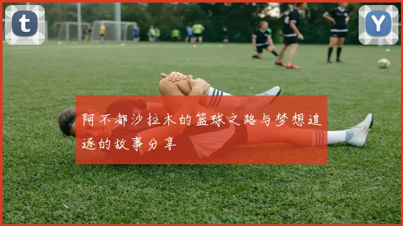 阿不都沙拉木的篮球之路与梦想追逐的故事分享