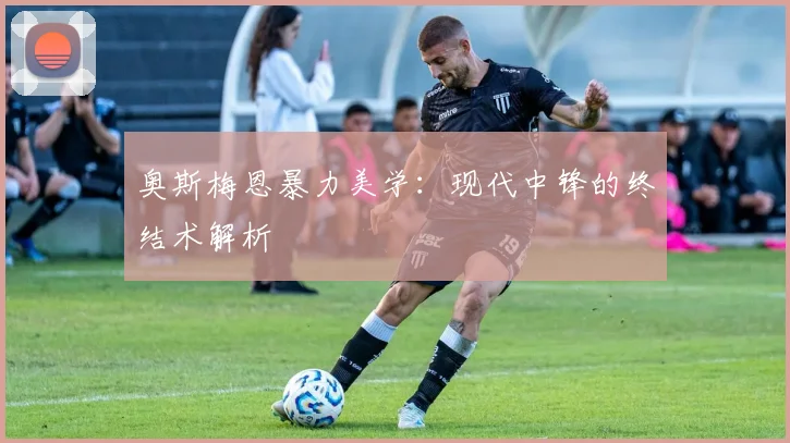 奥斯梅恩暴力美学：现代中锋的终结术解析