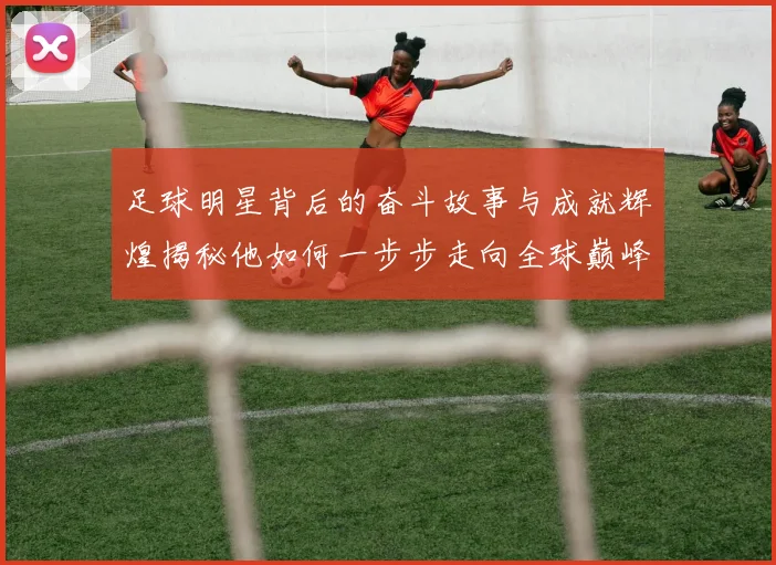 足球明星背后的奋斗故事与成就辉煌揭秘他如何一步步走向全球巅峰